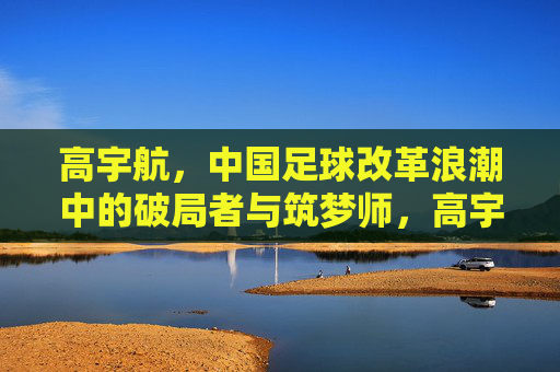 高宇航，中国足球改革浪潮中的破局者与筑梦师，高宇航，中国足球改革浪潮中的破局者与筑梦师