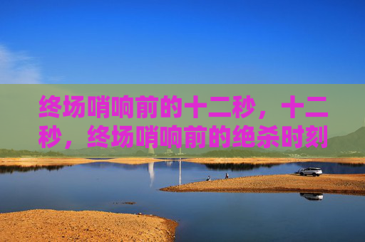 终场哨响前的十二秒,十二秒,终场哨响前的绝杀时刻 终场哨响前的十二秒,十二秒,终场哨响前的绝杀时刻