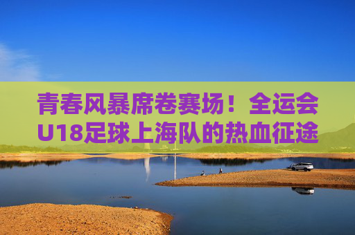 青春风暴席卷赛场!全运会U18足球上海队的热血征途,青春风暴!上海U18足球全运会热血征途 青春风暴席卷赛场!全运会U18足球上海队的热血征途,青春风暴!上海U18足球全运会热血征途