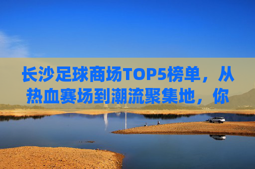 长沙足球商场TOP5榜单,从热血赛场到潮流聚集地,你最pick哪个?长沙TOP5足球商场,从热血赛场到潮流聚集地,你最pick哪个? 长沙足球商场TOP5榜单,从热血赛场到潮流聚集地,你最pick哪个?长沙TOP5足球商场,从热血赛场到潮流聚集地,你最pick哪个?