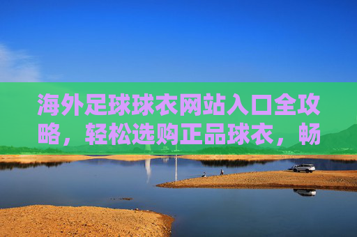 海外足球球衣网站入口全攻略，轻松选购正品球衣，畅享全球球迷文化，海外足球球衣网站入口全攻略，轻松选购正品，畅享全球球迷文化