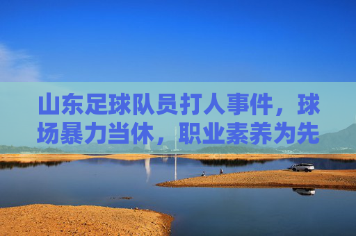 山东足球队员打人事件,球场暴力当休,职业素养为先,山东足球队员打人事件,球场暴力当休,职业素养为先 山东足球队员打人事件,球场暴力当休,职业素养为先,山东足球队员打人事件,球场暴力当休,职业素养为先