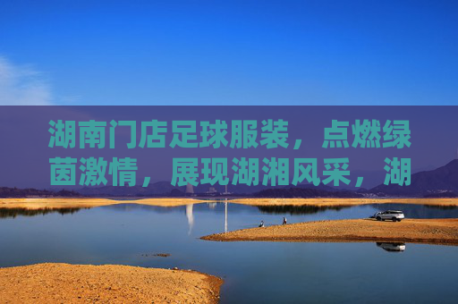 湖南门店足球服装,点燃绿茵激情,展现湖湘风采,湖南足球服装,点燃绿茵激情,展湖湘风采 湖南门店足球服装,点燃绿茵激情,展现湖湘风采,湖南足球服装,点燃绿茵激情,展湖湘风采