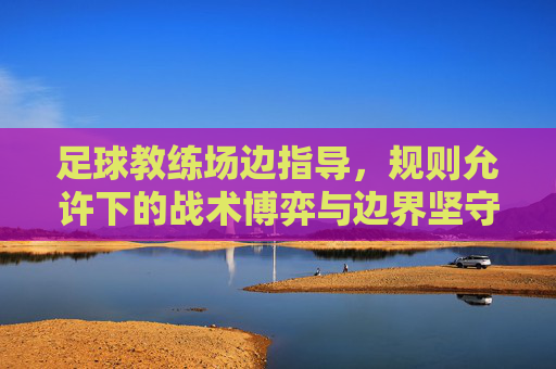 足球教练场边指导,规则允许下的战术博弈与边界坚守,足球教练场边,战术博弈与边界坚守 足球教练场边指导,规则允许下的战术博弈与边界坚守,足球教练场边,战术博弈与边界坚守
