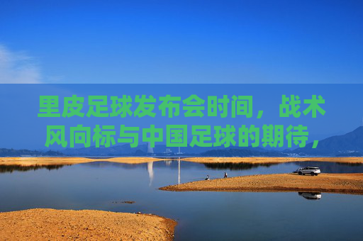 里皮足球发布会时间,战术风向标与中国足球的期待,里皮足球发布会时间,战术风向标与中国足球期待 里皮足球发布会时间,战术风向标与中国足球的期待,里皮足球发布会时间,战术风向标与中国足球期待