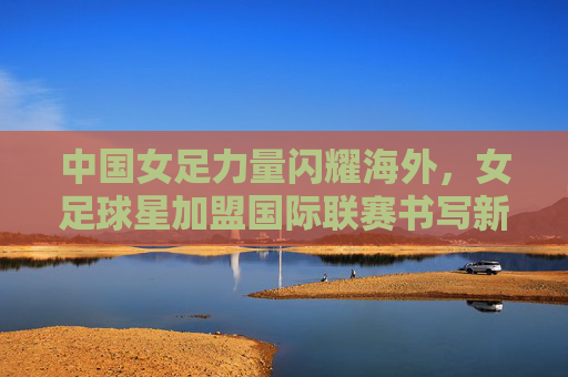 中国女足力量闪耀海外,女足球星加盟国际联赛书写新篇章,中国女足力量闪耀海外 女足球星加盟国际联赛书写新篇章 中国女足力量闪耀海外,女足球星加盟国际联赛书写新篇章,中国女足力量闪耀海外 女足球星加盟国际联赛书写新篇章