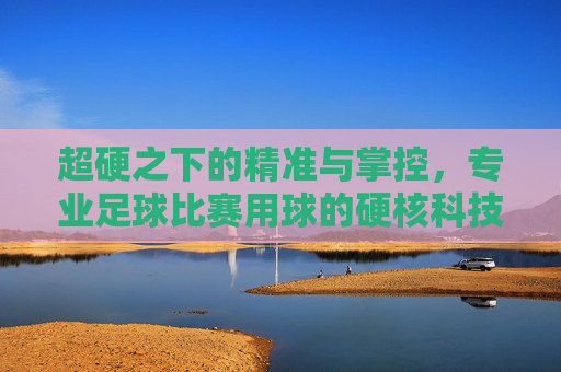 超硬之下的精准与掌控，专业足球比赛用球的硬核科技，专业足球用球，超硬科技铸就精准掌控