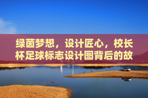 绿茵梦想,设计匠心,校长杯足球标志设计图背后的故事与寓意,绿茵梦想·设计匠心,校长杯足球标志背后的故事与寓意 绿茵梦想,设计匠心,校长杯足球标志设计图背后的故事与寓意,绿茵梦想·设计匠心,校长杯足球标志背后的故事与寓意