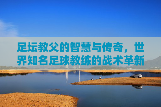 足坛教父的智慧与传奇，世界知名足球教练的战术革新与精神传承，足坛教父的智慧传奇，战术革新与精神传承