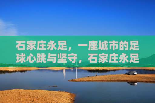 石家庄永足，一座城市的足球心跳与坚守，石家庄永足，一座城市的足球心跳与坚守