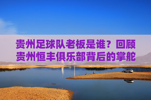 贵州足球队老板是谁？回顾贵州恒丰俱乐部背后的掌舵人与兴衰之路，贵州恒丰俱乐部，掌舵人与兴衰之路