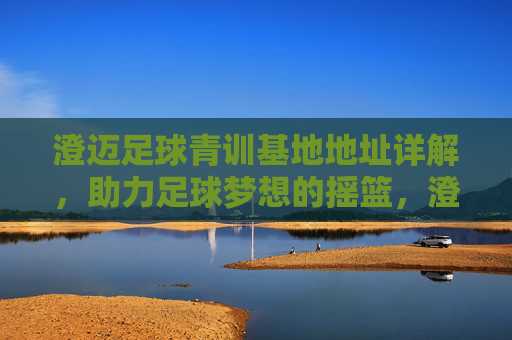 澄迈足球青训基地地址详解,助力足球梦想的摇篮,澄迈足球青训基地地址详解,足球梦想的摇篮 澄迈足球青训基地地址详解,助力足球梦想的摇篮,澄迈足球青训基地地址详解,足球梦想的摇篮