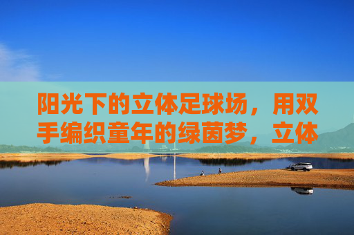 阳光下的立体足球场,用双手编织童年的绿茵梦,立体球场阳光暖,双手编织绿茵梦 阳光下的立体足球场,用双手编织童年的绿茵梦,立体球场阳光暖,双手编织绿茵梦
