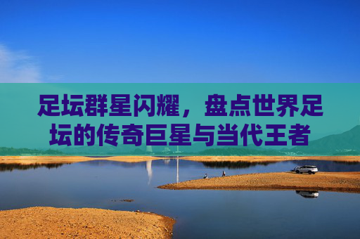足坛群星闪耀，盘点世界足坛的传奇巨星与当代王者