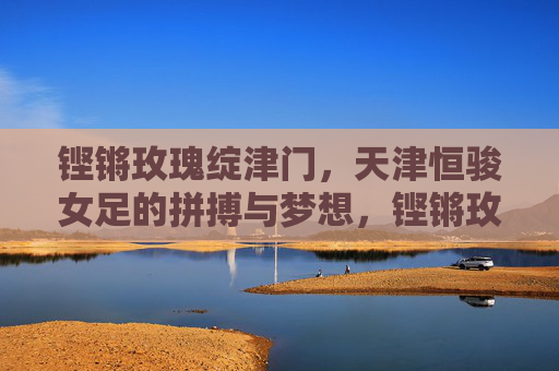 铿锵玫瑰绽津门，天津恒骏女足的拼搏与梦想，铿锵玫瑰绽津门，天津恒骏女足的拼搏与梦想