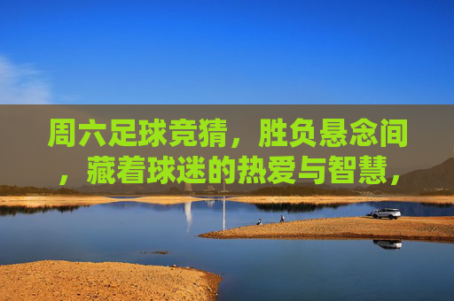 周六足球竞猜，胜负悬念间，藏着球迷的热爱与智慧，周六足球竞猜，胜负悬念里的热爱与智慧