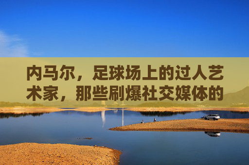 内马尔，足球场上的过人艺术家，那些刷爆社交媒体的炫技名场面，内马尔，过人艺术家的社交媒体炫技名场面