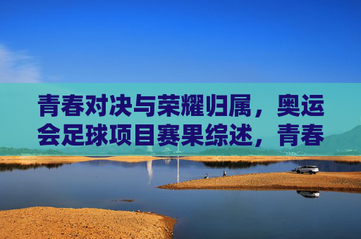 青春对决与荣耀归属，奥运会足球项目赛果综述，青春对决，荣耀归属，奥运会足球赛果综述