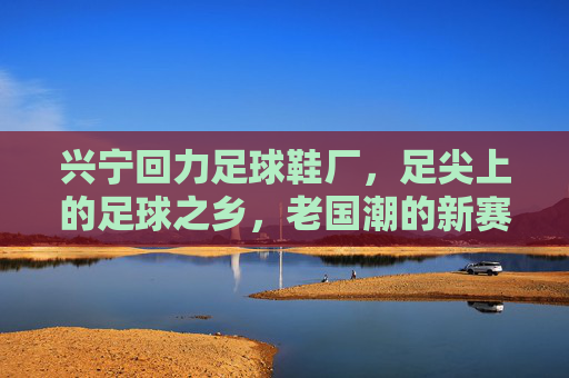 兴宁回力足球鞋厂，足尖上的足球之乡，老国潮的新赛道，兴宁回力足球鞋厂，足尖上的足球之乡，老国潮新赛道