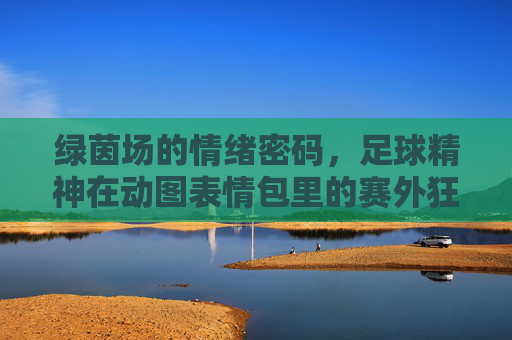 绿茵场的情绪密码,足球精神在动图表情包里的赛外狂欢,绿茵场情绪密码,足球精神的动图表情包狂欢 绿茵场的情绪密码,足球精神在动图表情包里的赛外狂欢,绿茵场情绪密码,足球精神的动图表情包狂欢