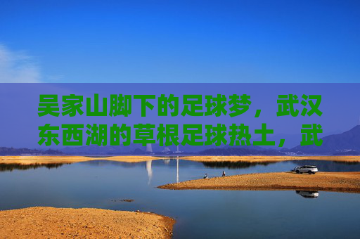 吴家山脚下的足球梦,武汉东西湖的草根足球热土,武汉东西湖,吴家山脚下的草根足球梦 吴家山脚下的足球梦,武汉东西湖的草根足球热土,武汉东西湖,吴家山脚下的草根足球梦