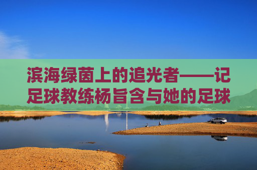 滨海绿茵上的追光者——记足球教练杨旨含与她的足球梦，追光者杨旨含，滨海绿茵上的足球梦