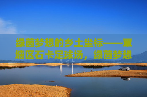 绿茵梦想的乡土坐标——覃塘区石卡足球场,绿茵梦想的乡土坐标——覃塘区石卡足球场 绿茵梦想的乡土坐标——覃塘区石卡足球场,绿茵梦想的乡土坐标——覃塘区石卡足球场