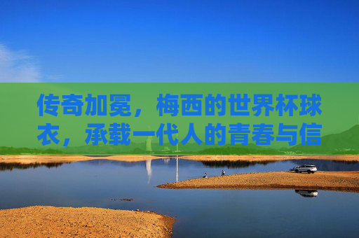 传奇加冕,梅西的世界杯球衣,承载一代人的青春与信仰,传奇加冕,梅西世界杯球衣承载一代人青春信仰 传奇加冕,梅西的世界杯球衣,承载一代人的青春与信仰,传奇加冕,梅西世界杯球衣承载一代人青春信仰