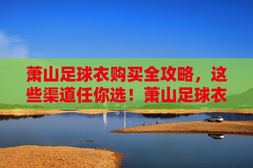 萧山足球衣购买全攻略，这些渠道任你选！萧山足球衣购买全攻略，渠道任你选