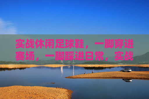 实战休闲足球鞋,一脚穿进赛场,一脚踩进日常,实战休闲,一脚双场景 实战休闲足球鞋,一脚穿进赛场,一脚踩进日常,实战休闲,一脚双场景