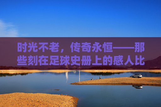 时光不老,传奇永恒——那些刻在足球史册上的感人比赛,时光不老,传奇永恒——刻在足球史册的感人比赛 时光不老,传奇永恒——那些刻在足球史册上的感人比赛,时光不老,传奇永恒——刻在足球史册的感人比赛