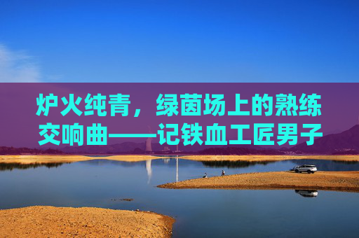 炉火纯青,绿茵场上的熟练交响曲——记铁血工匠男子足球俱乐部,炉火纯青!铁血工匠的绿茵交响曲 炉火纯青,绿茵场上的熟练交响曲——记铁血工匠男子足球俱乐部,炉火纯青!铁血工匠的绿茵交响曲