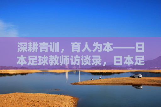 深耕青训,育人为本——日本足球教师访谈录,日本足球教师,深耕青训,育人为本 深耕青训,育人为本——日本足球教师访谈录,日本足球教师,深耕青训,育人为本