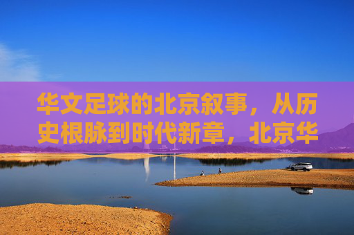 华文足球的北京叙事，从历史根脉到时代新章，北京华文足球，从历史根脉到时代新章