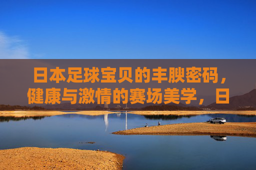 日本足球宝贝的丰腴密码，健康与激情的赛场美学，日本足球宝贝的丰腴密码，健康与激情的赛场美学