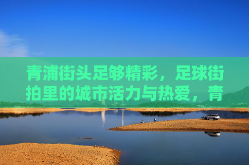 青浦街头足够精彩,足球街拍里的城市活力与热爱,青浦街头足球,城市活力与热爱的街拍 青浦街头足够精彩,足球街拍里的城市活力与热爱,青浦街头足球,城市活力与热爱的街拍