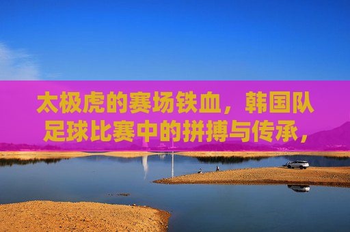太极虎的赛场铁血,韩国队足球比赛中的拼搏与传承,赛场铁血太极虎,韩国足球的拼搏与传承 太极虎的赛场铁血,韩国队足球比赛中的拼搏与传承,赛场铁血太极虎,韩国足球的拼搏与传承