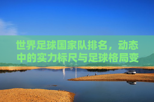 世界足球国家队排名,动态中的实力标尺与足球格局变迁,世界足球国家队排名,动态实力标尺与格局变迁 世界足球国家队排名,动态中的实力标尺与足球格局变迁,世界足球国家队排名,动态实力标尺与格局变迁