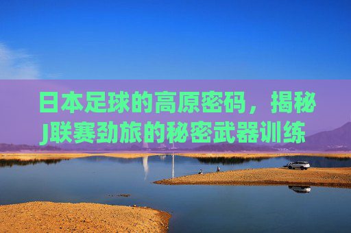 日本足球的高原密码，揭秘J联赛劲旅的秘密武器训练基地，高原密码，日本J联赛劲旅的秘密武器训练基地