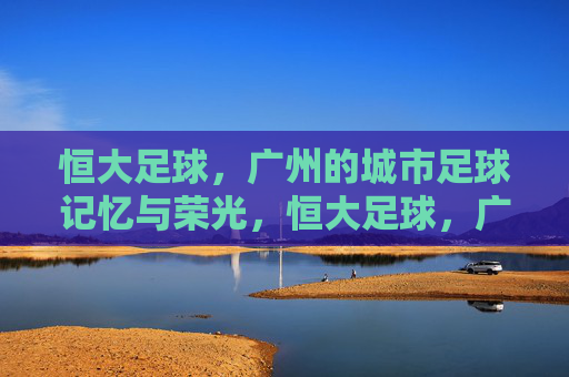恒大足球，广州的城市足球记忆与荣光，恒大足球，广州的城市足球记忆与荣光