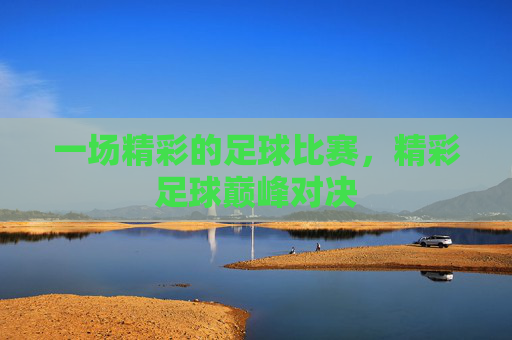 一场精彩的足球比赛,精彩足球巅峰对决 一场精彩的足球比赛,精彩足球巅峰对决