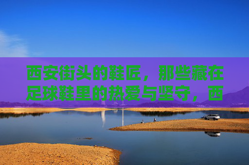 西安街头的鞋匠，那些藏在足球鞋里的热爱与坚守，西安街头鞋匠，藏在足球鞋里的热爱与坚守