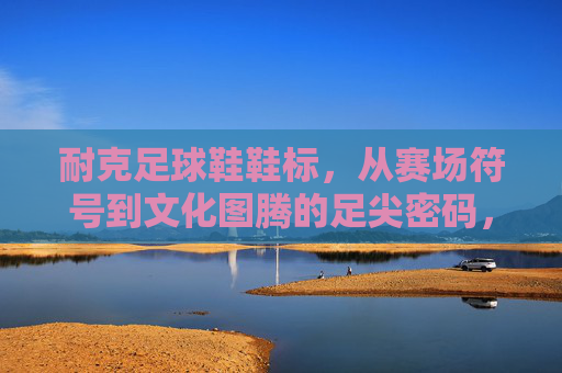 耐克足球鞋鞋标，从赛场符号到文化图腾的足尖密码，耐克足球鞋鞋标，从赛场符号到文化图腾的足尖密码