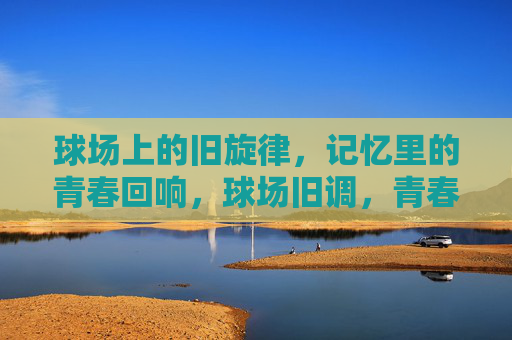 球场上的旧旋律，记忆里的青春回响，球场旧调，青春回响