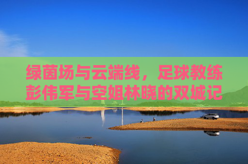 绿茵场与云端线，足球教练彭伟军与空姐林晓的双城记，绿茵云端双城记