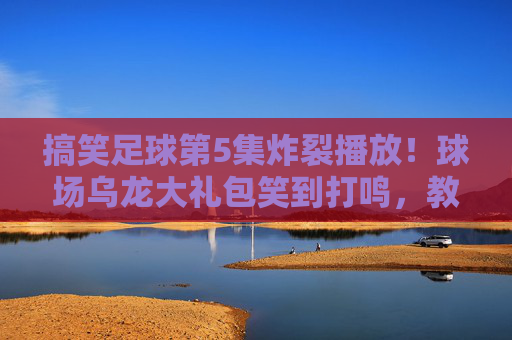 搞笑足球第5集炸裂播放！球场乌龙大礼包笑到打鸣，教练气到当场表演行为艺术，搞笑足球第5集炸裂！乌龙大礼包笑翻场，教练气到行为艺术