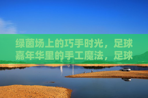 绿茵场上的巧手时光，足球嘉年华里的手工魔法，足球嘉年华，绿茵场上的巧手魔法