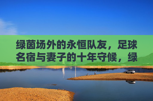 绿茵场外的永恒队友，足球名宿与妻子的十年守候，绿茵场外的永恒队友，足球名宿与妻子的十年守候