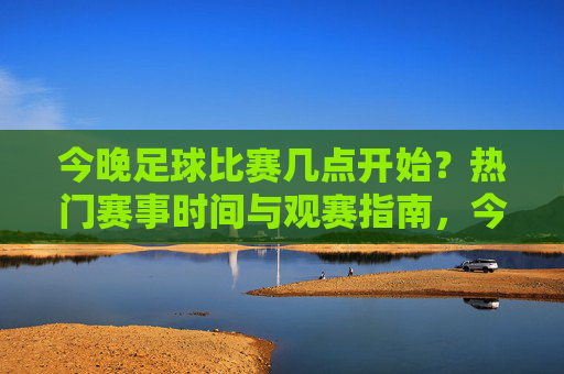 今晚足球比赛几点开始？热门赛事时间与观赛指南，今晚足球比赛时间及热门赛事观赛指南