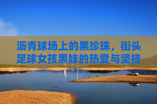 沥青球场上的黑珍珠，街头足球女孩黑妹的热爱与坚持，沥青球场上的黑珍珠，街头足球女孩黑妹的热爱与坚持
